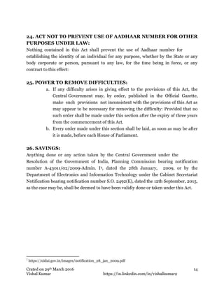 Crated on 29th March 2016
Vishal Kumar https://in.linkedin.com/in/vishalkumar2
14
24. ACT NOT TO PREVENT USE OF AADHAAR NUMBER FOR OTHER
PURPOSES UNDER LAW:
Nothing contained in this Act shall prevent the use of Aadhaar number for
establishing the identity of an individual for any purpose, whether by the State or any
body corporate or person, pursuant to any law, for the time being in force, or any
contract to this effect:
25. POWER TO REMOVE DIFFICULTIES:
a. If any difficulty arises in giving effect to the provisions of this Act, the
Central Government may, by order, published in the Official Gazette,
make such provisions not inconsistent with the provisions of this Act as
may appear to be necessary for removing the difficulty: Provided that no
such order shall be made under this section after the expiry of three years
from the commencement of this Act.
b. Every order made under this section shall be laid, as soon as may be after
it is made, before each House of Parliament.
26. SAVINGS:
Anything done or any action taken by the Central Government under the
Resolution of the Government of India, Planning Commission bearing notification
number A-43011/02/2009-Admin. I2, dated the 28th January, 2009, or by the
Department of Electronics and Information Technology under the Cabinet Secretariat
Notification bearing notification number S.O. 2492(E), dated the 12th September, 2015,
as the case may be, shall be deemed to have been validly done or taken under this Act.
2
https://uidai.gov.in/images/notification_28_jan_2009.pdf
 