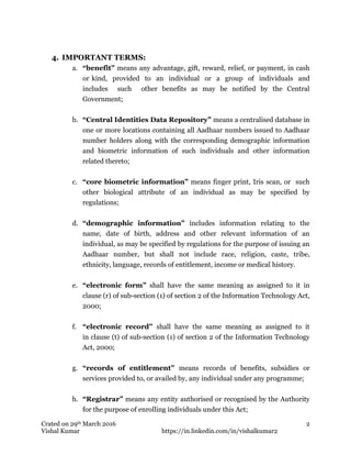 Crated on 29th March 2016
Vishal Kumar https://in.linkedin.com/in/vishalkumar2
2
4. IMPORTANT TERMS:
a. “benefit” means any advantage, gift, reward, relief, or payment, in cash
or kind, provided to an individual or a group of individuals and
includes such other benefits as may be notified by the Central
Government;
b. “Central Identities Data Repository” means a centralised database in
one or more locations containing all Aadhaar numbers issued to Aadhaar
number holders along with the corresponding demographic information
and biometric information of such individuals and other information
related thereto;
c. “core biometric information” means finger print, Iris scan, or such
other biological attribute of an individual as may be specified by
regulations;
d. “demographic information” includes information relating to the
name, date of birth, address and other relevant information of an
individual, as may be specified by regulations for the purpose of issuing an
Aadhaar number, but shall not include race, religion, caste, tribe,
ethnicity, language, records of entitlement, income or medical history.
e. “electronic form” shall have the same meaning as assigned to it in
clause (r) of sub-section (1) of section 2 of the Information Technology Act,
2000;
f. “electronic record” shall have the same meaning as assigned to it
in clause (t) of sub-section (1) of section 2 of the Information Technology
Act, 2000;
g. “records of entitlement” means records of benefits, subsidies or
services provided to, or availed by, any individual under any programme;
h. “Registrar” means any entity authorised or recognised by the Authority
for the purpose of enrolling individuals under this Act;
 