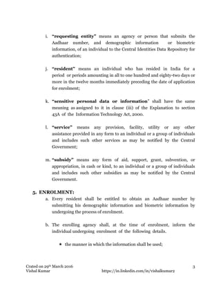 Crated on 29th March 2016
Vishal Kumar https://in.linkedin.com/in/vishalkumar2
3
i. “requesting entity” means an agency or person that submits the
Aadhaar number, and demographic information or biometric
information, of an individual to the Central Identities Data Repository for
authentication;
j. “resident” means an individual who has resided in India for a
period or periods amounting in all to one hundred and eighty-two days or
more in the twelve months immediately preceding the date of application
for enrolment;
k. “sensitive personal data or information” shall have the same
meaning as assigned to it in clause (iii) of the Explanation to section
43A of the Information Technology Act, 2000.
l. “service” means any provision, facility, utility or any other
assistance provided in any form to an individual or a group of individuals
and includes such other services as may be notified by the Central
Government;
m. “subsidy” means any form of aid, support, grant, subvention, or
appropriation, in cash or kind, to an individual or a group of individuals
and includes such other subsidies as may be notified by the Central
Government.
5. ENROLMENT:
a. Every resident shall be entitled to obtain an Aadhaar number by
submitting his demographic information and biometric information by
undergoing the process of enrolment.
b. The enrolling agency shall, at the time of enrolment, inform the
individual undergoing enrolment of the following details.
 the manner in which the information shall be used;
 