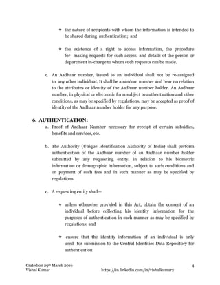 Crated on 29th March 2016
Vishal Kumar https://in.linkedin.com/in/vishalkumar2
4
 the nature of recipients with whom the information is intended to
be shared during authentication; and
 the existence of a right to access information, the procedure
for making requests for such access, and details of the person or
department in-charge to whom such requests can be made.
c. An Aadhaar number, issued to an individual shall not be re-assigned
to any other individual. It shall be a random number and bear no relation
to the attributes or identity of the Aadhaar number holder. An Aadhaar
number, in physical or electronic form subject to authentication and other
conditions, as may be specified by regulations, may be accepted as proof of
identity of the Aadhaar number holder for any purpose.
6. AUTHENTICATION:
a. Proof of Aadhaar Number necessary for receipt of certain subsidies,
benefits and services, etc.
b. The Authority (Unique Identification Authority of India) shall perform
authentication of the Aadhaar number of an Aadhaar number holder
submitted by any requesting entity, in relation to his biometric
information or demographic information, subject to such conditions and
on payment of such fees and in such manner as may be specified by
regulations.
c. A requesting entity shall—
 unless otherwise provided in this Act, obtain the consent of an
individual before collecting his identity information for the
purposes of authentication in such manner as may be specified by
regulations; and
 ensure that the identity information of an individual is only
used for submission to the Central Identities Data Repository for
authentication.
 