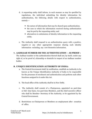 Crated on 29th March 2016
Vishal Kumar https://in.linkedin.com/in/vishalkumar2
5
d. A requesting entity shall inform, in such manner as may be specified by
regulations, the individual submitting his identity information for
authentication, the following details with respect to authentication,
namely:—
 the nature of information that may be shared upon authentication;
 the uses to which the information received during authentication
may be put by the requesting entity; and
 alternatives to submission of identity information to the requesting
entity.
e. The Authority shall respond to an authentication query with a positive,
negative or any other appropriate response sharing such identity
information excluding any core biometric information.
7. AADHAAR NUMBER OR THE AUTHENTICATION – AS PROOF :
The Aadhaar number or the authentication thereof shall not, by itself, confer any
right of, or be proof of, citizenship or domicile in respect of an Aadhaar number
holder.
8. UNIQUE IDENTIFICATION AUTHORITY OF INDIA:
a. The Central Government shall, by notification, establish an Authority to be
known as the Unique Identification Authority of India to be responsible
for the processes of enrolment and authentication and perform such other
functions assigned to it under this Act.
b. The head office of the Authority shall be in New Delhi.
c. The Authority shall consist of a Chairperson, appointed on part-time
or full- time basis, two part-time Members, and the chief executive officer
who shall be Member- Secretary of the Authority, to be appointed by the
Central Government.
d. Restrictions on Chairperson or Members on employment after cessation
of office.
 