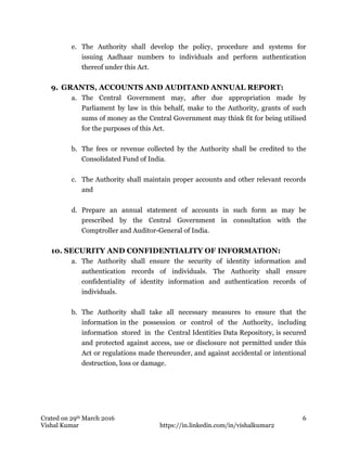 Crated on 29th March 2016
Vishal Kumar https://in.linkedin.com/in/vishalkumar2
6
e. The Authority shall develop the policy, procedure and systems for
issuing Aadhaar numbers to individuals and perform authentication
thereof under this Act.
9. GRANTS, ACCOUNTS AND AUDITAND ANNUAL REPORT:
a. The Central Government may, after due appropriation made by
Parliament by law in this behalf, make to the Authority, grants of such
sums of money as the Central Government may think fit for being utilised
for the purposes of this Act.
b. The fees or revenue collected by the Authority shall be credited to the
Consolidated Fund of India.
c. The Authority shall maintain proper accounts and other relevant records
and
d. Prepare an annual statement of accounts in such form as may be
prescribed by the Central Government in consultation with the
Comptroller and Auditor-General of India.
10. SECURITY AND CONFIDENTIALITY OF INFORMATION:
a. The Authority shall ensure the security of identity information and
authentication records of individuals. The Authority shall ensure
confidentiality of identity information and authentication records of
individuals.
b. The Authority shall take all necessary measures to ensure that the
information in the possession or control of the Authority, including
information stored in the Central Identities Data Repository, is secured
and protected against access, use or disclosure not permitted under this
Act or regulations made thereunder, and against accidental or intentional
destruction, loss or damage.
 