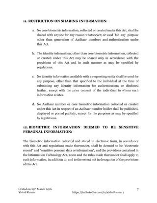 Crated on 29th March 2016
Vishal Kumar https://in.linkedin.com/in/vishalkumar2
7
11. RESTRICTION ON SHARING INFORMATION:
a. No core biometric information, collected or created under this Act, shall be
shared with anyone for any reason whatsoever; or used for any purpose
other than generation of Aadhaar numbers and authentication under
this Act.
b. The identity information, other than core biometric information, collected
or created under this Act may be shared only in accordance with the
provisions of this Act and in such manner as may be specified by
regulations.
c. No identity information available with a requesting entity shall be used for
any purpose, other than that specified to the individual at the time of
submitting any identity information for authentication; or disclosed
further, except with the prior consent of the individual to whom such
information relates.
d. No Aadhaar number or core biometric information collected or created
under this Act in respect of an Aadhaar number holder shall be published,
displayed or posted publicly, except for the purposes as may be specified
by regulations.
12. BIOMETRIC INFORMATION DEEMED TO BE SENSITIVE
PERSONAL INFORMATION:
The biometric information collected and stored in electronic form, in accordance
with this Act and regulations made thereunder, shall be deemed to be “electronic
record” and “sensitive personal data or information”, and the provisions contained in
the Information Technology Act, 2000 and the rules made thereunder shall apply to
such information, in addition to, and to the extent not in derogation of the provisions
of this Act.
 