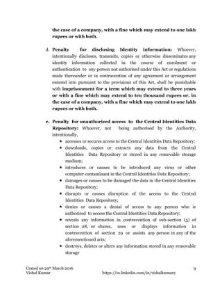 Crated on 29th March 2016
Vishal Kumar https://in.linkedin.com/in/vishalkumar2
9
the case of a company, with a fine which may extend to one lakh
rupees or with both.
d. Penalty for disclosing Identity information: Whoever,
intentionally discloses, transmits, copies or otherwise disseminates any
identity information collected in the course of enrolment or
authentication to any person not authorised under this Act or regulations
made thereunder or in contravention of any agreement or arrangement
entered into pursuant to the provisions of this Act, shall be punishable
with imprisonment for a term which may extend to three years
or with a fine which may extend to ten thousand rupees or, in
the case of a company, with a fine which may extend to one lakh
rupees or with both.
e. Penalty for unauthorized access to the Central Identities Data
Repository: Whoever, not being authorised by the Authority,
intentionally,
 accesses or secures access to the Central Identities Data Repository;
 downloads, copies or extracts any data from the Central
Identities Data Repository or stored in any removable storage
medium;
 introduces or causes to be introduced any virus or other
computer contaminant in the Central Identities Data Repository;
 damages or causes to be damaged the data in the Central Identities
Data Repository;
 disrupts or causes disruption of the access to the Central
Identities Data Repository;
 denies or causes a denial of access to any person who is
authorised to access the Central Identities Data Repository;
 reveals any information in contravention of sub-section (5) of
section 28, or shares, uses or displays information in
contravention of section 29 or assists any person in any of the
aforementioned acts;
 destroys, deletes or alters any information stored in any removable
storage
 