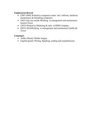 Employment Record
 (2007-2009) Worked as computers center into software, hardware
maintenance & formatting computers.
 (2015 only one month )Working to management and maintenance
Jazeera Tower
 (2015) Worked as Marketing & sales at DMS Company .
 (2014–2016)Working to management and maintenance EarthLink
Tower
Languages
 Arabic (fluent): Mother tongue.
 English (good): Writing, Speaking, reading and comprehension.
 