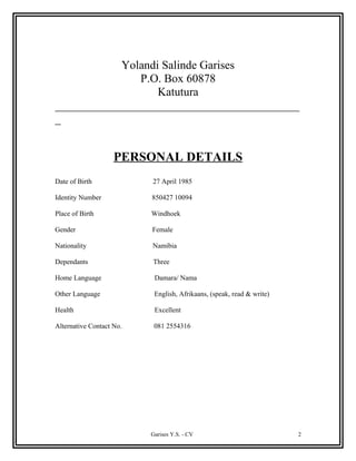 Yolandi Salinde Garises
P.O. Box 60878
Katutura
__________________________________________
_
PERSONAL DETAILS
Date of Birth 27 April 1985
Identity Number 850427 10094
Place of Birth Windhoek
Gender Female
Nationality Namibia
Dependants Three
Home Language Damara/ Nama
Other Language English, Afrikaans, (speak, read & write)
Health Excellent
Alternative Contact No. 081 2554316
Garises Y.S. - CV 2
 