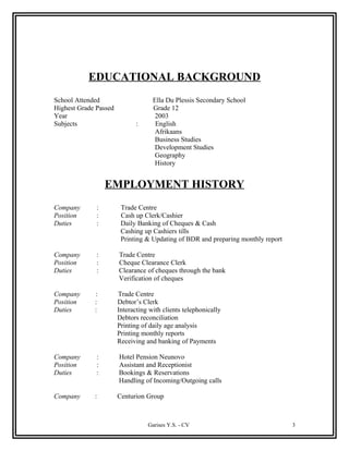 EDUCATIONAL BACKGROUND
School Attended Ella Du Plessis Secondary School
Highest Grade Passed Grade 12
Year 2003
Subjects : English
Afrikaans
Business Studies
Development Studies
Geography
History
EMPLOYMENT HISTORY
Company : Trade Centre
Position : Cash up Clerk/Cashier
Duties : Daily Banking of Cheques & Cash
Cashing up Cashiers tills
Printing & Updating of BDR and preparing monthly report
Company : Trade Centre
Position : Cheque Clearance Clerk
Duties : Clearance of cheques through the bank
Verification of cheques
Company : Trade Centre
Position : Debtor’s Clerk
Duties : Interacting with clients telephonically
Debtors reconciliation
Printing of daily age analysis
Printing monthly reports
Receiving and banking of Payments
Company : Hotel Pension Neunovo
Position : Assistant and Receptionist
Duties : Bookings & Reservations
Handling of Incoming/Outgoing calls
Company : Centurion Group
Garises Y.S. - CV 3
 
