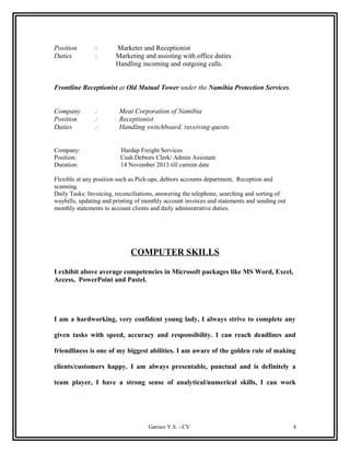 Position : Marketer and Receptionist
Duties : Marketing and assisting with office duties
Handling incoming and outgoing calls.
Frontline Receptionist at Old Mutual Tower under the Namibia Protection Services.
Company : Meat Corporation of Namibia
Position : Receptionist
Duties : Handling switchboard, receiving quests.
Company: Hardap Freight Services
Position: Cash Debtors Clerk/ Admin Assistant
Duration: 14 November 2013 till current date
Flexible at any position such as Pick-ups, debtors accounts department, Reception and
scanning.
Daily Tasks: Invoicing, reconciliations, answering the telephone, searching and sorting of
waybills, updating and printing of monthly account invoices and statements and sending out
monthly statements to account clients and daily administrative duties.
COMPUTER SKILLS
I exhibit above average competencies in Microsoft packages like MS Word, Excel,
Access, PowerPoint and Pastel.
I am a hardworking, very confident young lady, I always strive to complete any
given tasks with speed, accuracy and responsibility. I can reach deadlines and
friendliness is one of my biggest abilities. I am aware of the golden rule of making
clients/customers happy. I am always presentable, punctual and is definitely a
team player, I have a strong sense of analytical/numerical skills, I can work
Garises Y.S. - CV 4
 