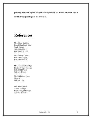perfectly well with figures and can handle pressure. No matter on which level I
start I always push to get to the next level.
References
Mrs. Silvia Katjiteko
Cash Office Supervisor
Trade Centre
Tel: (061) 254141
Cell: 081 232 5992
Ms. Attilene Cloete
Cell: 0812185498
Cell: 0812459750
Mrs. Naudine Van Wyk
Hardap Freight Services
Cell: 0812074663
Tel: 061-253350
Ms. Micheline Eises
Meatco
081 246 3598
Mrs. Tanya Thiart
Admin Manager
Hardap freight Services
Tel: 061-253350
Garises Y.S. - CV 5
 