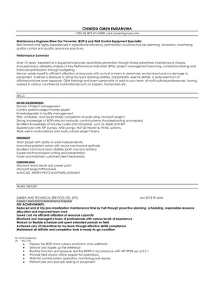 CHINEDU OMEH EMEANUWA
+234 (0) 803 414 8580, ned.omeh@gmail.com
Maintenance Engineer/Blow Out Preventer (BOPs) and Well Control Equipment Specialist
Well trained and highly experienced in operational efficiency optimization via proactive job planning, simulation, monitoring,
quality control and quality assurance practices.
Performance Summary
Over 10 years’ experience in equipment/process downtime prevention through timely preventive maintenance (hands-
on/supervisory), reliability analysis of Key Performance Indicators (KPIs), project management planning, control/monitoring and
financial optimization through budgeting.
Hence I pride myself in efficient utilization of resources with no hurt or harm to personnel, environment and no damage to
equipment. It will be a pleasure to bring my quick learning abilities, adaptability, eye for details, a wide spectrum of
offshore/onshore work exposure, OEM trainings and warm personality to add to your team of multi-cultural professionals, having
worked in various countries for multinationals such as Saipem, Transocean etc.
SKILLS
ON-THE-JOB KNOWLEDGE
Human / Project management
Control systems subject matter expert
Knowledgeable in facility management
Plan, schedule, and assure timely completion of work using microsoft project
Strong knowledge of BOPs electro-hydraulic control systems (troubleshooting and repairs)
Excellent knowledge of industry codes and standards, such as ASME and API
Experienced with API pumps, ANSI pumps, Hot Oil Heater & HVAC systems.
Work well in multi-national and multi-cultural project teams
PERSONALITY
Team player with ability to work independently
Innovative problem solver with sound mechanical aptitude
Excellent communication abilities (both oral and written)
Superb technical report writing and presentation
Foster and maintain customer/client relationship
COMPUTER SKILLS
Microsoft word, excel and power point
Microsoft project/Primavera
AutoCAD, ASPEN HYSYS and PDMS proficient
WORK HISTORY
SUBSEA AND TECHNICAL SERVICES LTD, (STS) Jan 2015 till date
Subsea / Mechanical Maintenance Engineer
KEY ACHIEVEMENTS:
Reduced end of trip/pre-mobilization maintenance time by half through proactive planning, scheduling, responsible resource
allocation and improved team work
Saved cost via efficient utilization of resource capacity
Mentored and managed a team of professionals with various levels of experience
Worked on flexible schedule and spent extended periods on field
Achieved zero LTI/downtime for my team through effective QHSE compliance
Maintained all drill bits and completion tools in ready-to-go condition
KEY RESPONSIBILITIES
(A) WELL SITE
 Deploy the BOP stack subsea and latch onto wellhead
 Service and nipple up the wellhead
 Routine function and pressure test the BOPS in accordance with API RP53 sec.6.5.3.1
 Provide field and/or office support for operations
 Well site control system operation, monitoring and repairs
 Perform pre and post job testing of equipment
 