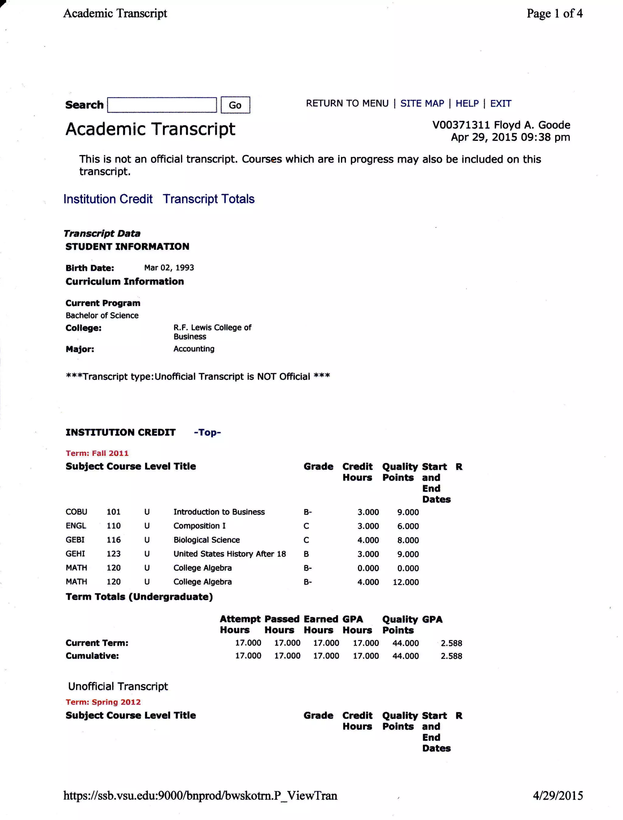 7
Academic Transcript
Search
Currcnt Program
Bachelor of Science
College:
MaJor:
RETURN TO MENU I SITE MAP I HELP I EXIT
Page I of4
V00371311 Floyd A. Goode
Apr 29, 2015 09:38 pm
COBU 101 U Introduction to Business
ENGL 110 U Composition I
GEBI 116 U BioloEical Science
GEHI t23 U United States History After 18
MATH 120 U College Algebra
MATH 120 U College Algebra
Term Totals (Undergraduate)
Grade Credit
Hourc
B- 3.000
c 3.000
c 4.000
B 3.000
B- 0.000
B- 4.000
Attempt Passed Earned GPA
Hourc Hourc Hourc l{ourc
17.000 17.000 17.000 17.000
17.000 17.000 17.000 17.000
Quality Start R
Points and
End
Dates
9.000
6.000
8.000
9.000
0.000
12.000
Quality GPA
Points
44.000 2.588
.14.000 2.588
Current Term:
Gumulativel
Unofficial Transcript
Term: SBring 2012
Subject Cource Level Title Grade Credit Quality Start
Hourc Points and
End
Dates
Academic Transcri
This is not an official transcript. Courses which are in progress may also be included on this
transcript,
lnstitution Credit Transcript Totals
Transcrlpt DaE
STUDENT INFORIIATION
Birth Date: Mar 02, 1993
Gurriculum Information
E
pt
R.F. Lewis College of
Business
Accounting
***Transcript type:Unofficial Transcript is NOT Official ***
INSTfTUTION CREDIT -Top-
Term: Falt 2911
Subject Course Level Title
https : //ssb.vsu. edu : 9000/bnprod/bwskotm. P_ViewTran 4t29l20ts
 