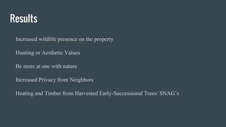 Results
Increased wildlife presence on the property
Hunting or Aesthetic Values
Be more at one with nature
Increased Privacy from Neighbors
Heating and Timber from Harvested Early-Successional Trees/ SNAG’s
 