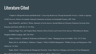 Literature Cited
“Chapter 4: Old-growth Forests and Biodiversity.” Conserving Biodiversity Through Sustainable Forestry: A Guide to Applying
NCSSF Research. District of Columbia: National Commission on Science for Sustainable Forestry, 2007. Web.
Kays, Roland W., and Don E. Wilson. Mammals of North America. Second Edition ed. Princeton: Princeton University Press:
Princeton and Oxford, 2009. 48, 72, 174. Print.
Peterson, Roger Troy., and Virginia Marie. Peterson. Birds of Eastern and Central North America. Fifth Edition ed. Boston:
Houghton Mifflin Company, 2002. 204. Print.
Mahan, Carolyn G., Amanda D. Rodewald, and Richard H. Yahner. “Managing Forest for Wildlife.” 2012. 55-73. Print.
Bolen, Eric G., and William L. Robinson. “Chapter 1: What is Wildlife Management.” Wildlife Ecology and Management. Fifth
Edition ed. 1-6. Print
Bogan, Daniel. “Understanding the Management Hierarchy: Goals, Objectives, Strategies, and Actions of Your Management
 