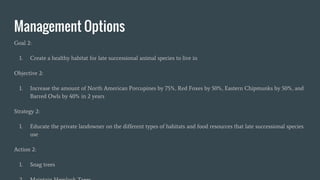 Management Options
Goal 2:
1. Create a healthy habitat for late successional animal species to live in
Objective 2:
1. Increase the amount of North American Porcupines by 75%, Red Foxes by 50%, Eastern Chipmunks by 50%, and
Barred Owls by 40% in 2 years
Strategy 2:
1. Educate the private landowner on the different types of habitats and food resources that late successional species
use
Action 2:
1. Snag trees
 