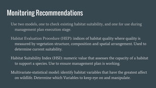 Monitoring Recommendations
Use two models, one to check existing habitat suitability, and one for use during
management plan execution stage.
Habitat Evaluation Procedure (HEP): indices of habitat quality where quality is
measured by vegetation structure, composition and spatial arrangement. Used to
determine current suitability.
Habitat Suitability Index (HSI): numeric value that assesses the capacity of a habitat
to support a species. Use to ensure management plan is working.
Multivariate-statistical model: identify habitat variables that have the greatest affect
on wildlife. Determine which Variables to keep eye on and manipulate.
 