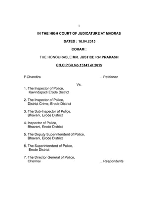 1
IN THE HIGH COURT OF JUDICATURE AT MADRAS
DATED : 16.04.2015
CORAM :
THE HONOURABLE MR. JUSTICE P.N.PRAKASH
Crl.O.P.SR.No.15141 of 2015
P.Chandira .. Petitioner
Vs.
1. The Inspector of Police,
Kavindapadi Erode District
2. The Inspector of Police,
District Crime, Erode District
3. The Sub-Inspector of Police,
Bhavani, Erode District
4. Inspector of Police,
Bhavani, Erode District
5. The Deputy Superintendent of Police,
Bhavani, Erode District
6. The Superintendent of Police,
Erode District
7. The Director General of Police,
Chennai .. Respondents
 