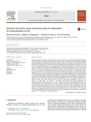 Selection of acid for weak acid processing of wollastonite
for mineralisation of CO2
Manisha Ghoorah a
, Bogdan Z. Dlugogorski b,⇑
, Reydick D. Balucan c
, Eric M. Kennedy a
a
Priority Research Centre for Energy, Faculty of Engineering and Built Environment, ATC Building, The University of Newcastle, Callaghan, NSW 2308, Australia
b
School of Engineering and Information Technology, Murdoch University, Murdoch, WA 6159, Australia
c
School of Chemical Engineering, The University of Queensland, St. Lucia, QLD 4072, Australia
h i g h l i g h t s
 Results report dissolution of wollastonite in formic, acetic and DL-lactic acids.
 Formic acid extracted 96% of Ca at 80 °C at a rate of 26(±7) Â 10À5
mol mÀ2
sÀ1
.
 Activation energy for formic acid corresponds to 11 ± 3 kJ molÀ1
.
 Ca2+
dissolution appears to be mass-transfer controlled with formic acid.
a r t i c l e i n f o
Article history:
Received 13 September 2013
Received in revised form 6 January 2014
Accepted 6 January 2014
Available online 21 January 2014
Keywords:
Mineral carbonation
Formic acid
Dissolution
Wollastonite
a b s t r a c t
Typically, mineral carbonation comprises aqueous phase reactions involving the dissolution of naturally
occurring magnesium and calcium silicate rocks, such as olivine, serpentinites and wollastonite, followed
by the precipitation of magnesium and calcium carbonate minerals. In this report, we evaluated the effect
of formic, acetic and DL-lactic acids on the calcium-leaching process from wollastonite between 22 °C and
80 °C and at atmospheric pressure. OLI Analyzer Studio 3.0 predicted equilibrium conversions of calcium
and its speciation in the aqueous phase. Additionally, we measured dissolution rates, for a constant pH
system, as a function of temperature for the three organic acids. All experiments involved the reaction
of 17 ± 1 lm (volume mean diameter) ground rock samples with the acids in a stirred batch reactor
equipped with in situ pH measurements. Inductively coupled plasma-optical emission spectrometry
(ICP-OES) analysed the concentration of calcium ions in the leaching medium while scanning electron
microscopy/energy dispersive spectroscopy (SEM/EDS) examined the morphology and surface chemical
composition of the residual solid phase from dissolution experiments. We estimated the maximum dis-
solution rates of wollastonite in the limit of low but achievable pH and in the absence of diffusion lim-
itation in pores and cracks of the SiO2 skin. At 80 °C, these rates correspond to 26(±7) Â 10À5
,
14(±3) Â 10À5
and 17(±4) Â 10À5
mol mÀ2
sÀ1
for formic, acetic and DL-lactic acids, respectively. The
apparent activation energies amount to 11 ± 3, 47 ± 13 and 52 ± 14 kJ molÀ1
for dissolution in formic, ace-
tic and DL-lactic acids, respectively. These values indicate the initial diffusion limitation in the ﬁlm
around wollastonite particles for formic acid, and kinetic limitation for acetic and DL-lactic acids. The
rates of dissolution rapidly decline for acetic and DL-lactic acids, but remain high for formic acid. The
ﬁndings are altogether indicative of high performance of formic acid for extraction of Ca2+
for storing
CO2. Further experiments are needed to assess the recycling of formic acid to determine its overall suit-
ability as a Ca2+
carrier for the weak acid process.
Ó 2014 Elsevier Ltd. All rights reserved.
1. Introduction
Although thermodynamic analyses indicate that carbonate
formation reactions can proceed spontaneously due to their
exoergicity, the observed reaction rates are extremely slow under
mild conditions. Therefore the engineering challenge primarily
hinges on improving throughput rates as well as minimising capi-
tal and energy expenses by speeding up the reaction kinetics by
several orders of magnitude thus allowing the entire process to
take place on a large-scale basis. Decreasing particle size through
pulverisation, raising reaction temperature and pressure, changing
http://dx.doi.org/10.1016/j.fuel.2014.01.015
0016-2361/Ó 2014 Elsevier Ltd. All rights reserved.
⇑ Corresponding author. Tel.: +61 8 9360 6770.
E-mail address: B.Dlugogorski@murdoch.edu.au (B.Z. Dlugogorski).
Fuel 122 (2014) 277–286
Contents lists available at ScienceDirect
Fuel
journal homepage: www.elsevier.com/locate/fuel
 