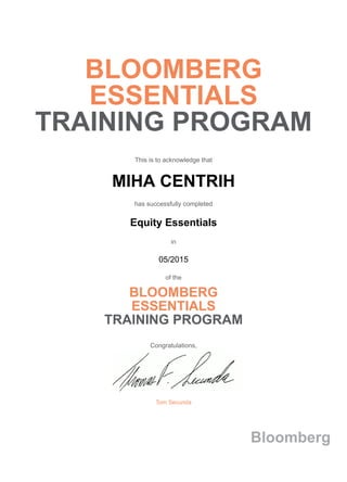 BLOOMBERG
ESSENTIALS
TRAINING PROGRAM
This is to acknowledge that
MIHA CENTRIH
has successfully completed
Equity Essentials
in
05/2015
of the
BLOOMBERG
ESSENTIALS
TRAINING PROGRAM
Congratulations,
Tom Secunda
Bloomberg
 