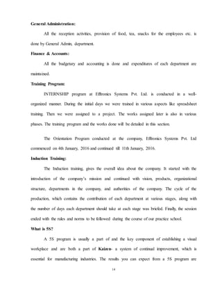 14
General Administration:
All the reception activities, provision of food, tea, snacks for the employees etc. is
done by General Admin, department.
Finance & Accounts:
All the budgetary and accounting is done and expenditures of each department are
maintained.
Training Program:
INTERNSHIP program at Efftronics Systems Pvt. Ltd. is conducted in a well-
organized manner. During the initial days we were trained in various aspects like spreadsheet
training. Then we were assigned to a project. The works assigned later is also in various
phases. The training program and the works done will be detailed in this section.
The Orientation Program conducted at the company, Efftronics Systems Pvt. Ltd
commenced on 4th January, 2016 and continued till 11th January, 2016.
Induction Training:
The Induction training, gives the overall idea about the company. It started with the
introduction of the company’s mission and continued with vision, products, organizational
structure, departments in the company, and authorities of the company. The cycle of the
production, which contains the contribution of each department at various stages, along with
the number of days each department should take at each stage was briefed. Finally, the session
ended with the rules and norms to be followed during the course of our practice school.
What is 5S?
A 5S program is usually a part of and the key component of establishing a visual
workplace and are both a part of Kaizen- a system of continual improvement, which is
essential for manufacturing industries. The results you can expect from a 5S program are
 