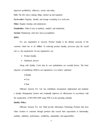 15
improved profitability, efficiency, service and safety.
Sort: The first step is making things cleaned up and organized.
Set in order: Organize, identify and arrange everything in a work area.
Shine: Regular cleaning and maintenance.
Standardize: Make it easy to maintain, simplify and standardize.
Sustain: Maintaining what have been accomplished.
QMS:
For any organization to succeed, Product Quality is the ultimate necessity of the
customer which has to be fulfilled. In achieving product Quality, processes play the crucial
role i.e., the requirements for any organization are:
 Product Quality
 Optimized process
Along with Quality, Cycle time & cost optimizations are essential factors. The basic
objective of establishing QMS in our organization is to achieve optimized
 Quality
 Cost
 Time
Efftronics Systems Pvt. Ltd. has established, documented, implemented and maintains
a Quality Management System and continually improves its effectiveness in accordance with
the requirements of ISO 9001:2008 using PDCA as the operating principle.
Quality Policy:
Efftronics Systems Pvt. Ltd. Shall provide Information Technology Products that does
Value creation to customer through products that exceed their expectations in functionality,
usability, reliability, performance, availability, adaptability and supportability.
 