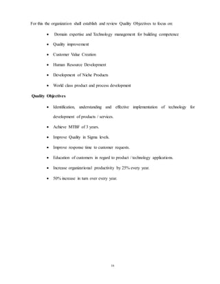 16
For this the organization shall establish and review Quality Objectives to focus on:
 Domain expertise and Technology management for building competence
 Quality improvement
 Customer Value Creation
 Human Resource Development
 Development of Niche Products
 World class product and process development
Quality Objectives
 Identification, understanding and effective implementation of technology for
development of products / services.
 Achieve MTBF of 3 years.
 Improve Quality in Sigma levels.
 Improve response time to customer requests.
 Education of customers in regard to product / technology applications.
 Increase organizational productivity by 25% every year.
 50% increase in turn over every year.
 