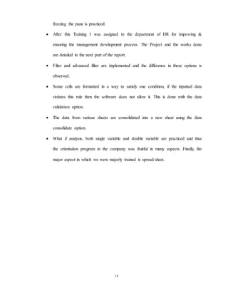 18
freezing the pane is practiced.
 After this Training I was assigned to the department of HR for improving &
ensuring the management development process. The Project and the works done
are detailed in the next part of the report.
 Filter and advanced filter are implemented and the difference in these options is
observed.
 Some cells are formatted in a way to satisfy one condition, if the inputted data
violates this rule then the software does not allow it. This is done with the data
validation option.
 The data from various sheets are consolidated into a new sheet using the data
consolidate option.
 What if analysis, both single variable and double variable are practiced and thus
the orientation program in the company was fruitful in many aspects. Finally, the
major aspect in which we were majorly trained is spread sheet.
 