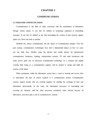 19
CHAPTER 3
COMMUNICATIONS
3.1 NEED FOR COMMUNICATION:
Communications is the field of study concerned with the transmission of information
through various means. It can also be defined as technology employed in transmitting
messages. It can also be defined as the inter-transmitting the content of data (speech, signals,
pulses etc.) from one node to another.
Mankind has always communicated, but the means of communication changes. Over the
past century, communication technologies have had a fundamental impact on how we carry
out our daily lives. Besides using the internet and mobile phones for interpersonal
communication; businesses, banking, transportation systems, TV and radio broadcasts and
smart power grids rely on advanced communication technology. In a constant and rapidly
evolving field, being as a communication engineer will be needed to design and build the
systems of the future.
When participants within the information system have a need to transmit and receive data
or information, the type of system required is a communication system. Communication
systems support people who are working together, by enabling the exchange of data and
information electronically. In this topic, the information processes of transmitting and
receiving are featured, with the other processes considered when relevant because all
information processes play a role in communication systems.
 