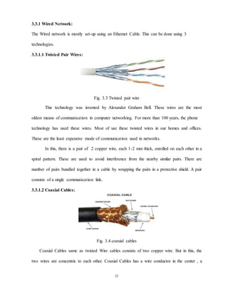 22
3.3.1 Wired Network:
The Wired network is mostly set-up using an Ethernet Cable. This can be done using 3
technologies.
3.3.1.1 Twisted Pair Wires:
Fig. 3.3 Twisted pair wire
This technology was invented by Alexander Graham Bell. These wires are the most
oldest means of communication in computer networking. For more than 100 years, the phone
technology has used these wires. Most of use these twisted wires in our homes and offices.
These are the least expensive mode of communication used in networks.
In this, there is a pair of 2 copper wire, each 1-2 mm thick, enrolled on each other in a
spiral pattern. These are used to avoid interference from the nearby similar pairs. There are
number of pairs bundled together in a cable by wrapping the pairs in a protective shield. A pair
consists of a single communication link.
3.3.1.2 Coaxial Cables:
Fig. 3.4 coaxial cables
Coaxial Cables same as twisted Wire cables consists of two copper wire. But in this, the
two wires are concentric to each other. Coaxial Cables has a wire conductor in the center , a
 
