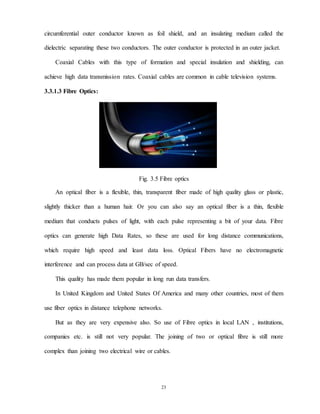 23
circumferential outer conductor known as foil shield, and an insulating medium called the
dielectric separating these two conductors. The outer conductor is protected in an outer jacket.
Coaxial Cables with this type of formation and special insulation and shielding, can
achieve high data transmission rates. Coaxial cables are common in cable television systems.
3.3.1.3 Fibre Optics:
Fig. 3.5 Fibre optics
An optical fiber is a flexible, thin, transparent fiber made of high quality glass or plastic,
slightly thicker than a human hair. Or you can also say an optical fiber is a thin, flexible
medium that conducts pulses of light, with each pulse representing a bit of your data. Fibre
optics can generate high Data Rates, so these are used for long distance communications,
which require high speed and least data loss. Optical Fibers have no electromagnetic
interference and can process data at GB/sec of speed.
This quality has made them popular in long run data transfers.
In United Kingdom and United States Of America and many other countries, most of them
use fiber optics in distance telephone networks.
But as they are very expensive also. So use of Fibre optics in local LAN , institutions,
companies etc. is still not very popular. The joining of two or optical fibre is still more
complex than joining two electrical wire or cables.
 