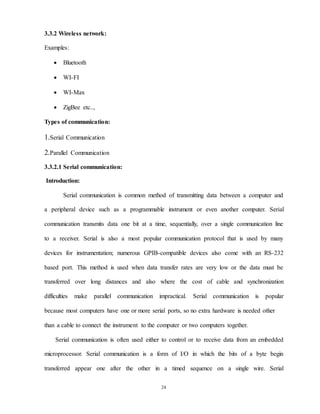 24
3.3.2 Wireless network:
Examples:
 Bluetooth
 WI-FI
 WI-Max
 ZigBee etc..,
Types of communication:
1.Serial Communication
2.Parallel Communication
3.3.2.1 Serial communication:
Introduction:
Serial communication is common method of transmitting data between a computer and
a peripheral device such as a programmable instrument or even another computer. Serial
communication transmits data one bit at a time, sequentially, over a single communication line
to a receiver. Serial is also a most popular communication protocol that is used by many
devices for instrumentation; numerous GPIB-compatible devices also come with an RS-232
based port. This method is used when data transfer rates are very low or the data must be
transferred over long distances and also where the cost of cable and synchronization
difficulties make parallel communication impractical. Serial communication is popular
because most computers have one or more serial ports, so no extra hardware is needed other
than a cable to connect the instrument to the computer or two computers together.
Serial communication is often used either to control or to receive data from an embedded
microprocessor. Serial communication is a form of I/O in which the bits of a byte begin
transferred appear one after the other in a timed sequence on a single wire. Serial
 
