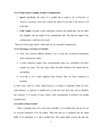27
3.3.2.4 Major Factors Limiting Parallel Communication:
1. Speed: Superficially, the speed of a parallel link is equal to bit rate*number of
channels. In practice, clock skew reduces the speed of every link to the slowest of all
of the links.
2. Cable length: Crosstalk creates interference between the parallel lines, and the effect
only magnifies with the length of the communication link. This limits the length of the
communication cable that can be used.
These two are the major factors, which limit the use of parallel communication.
3.3.2.5 Advantages of Serial over Parallel:
 Clock skew between different channels is not an issue (for un-clocked asynchronous
serial communication links).
 A serial connection requires fewer interconnecting cables (e.g. wires/fibers) and hence
occupies less space. The extra space allows for better isolation of the channel from its
surroundings.
 Cross-talk is not a much significant issue, because there are fewer conductors in
proximity.
In many cases, serial is a better option because it is cheaper to implement. Many ICs have
serial interfaces, as opposed to parallel ones, so that they have fewer pins and are therefore
less expensive. It is because of these factors, serial communication is preferred over parallel
communication.
3.3.2.6 How is Data Serially?
When a particular data set is in the micro-controller, it is in parallel form, and any bit can
be accessed irrespective of its bit number. When this data set is transferred into the output
buffer to be transmitted, it is still in parallel form. This output buffer converts this data into
 