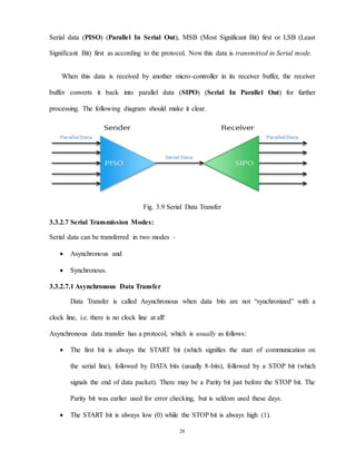 28
Serial data (PISO) (Parallel In Serial Out), MSB (Most Significant Bit) first or LSB (Least
Significant Bit) first as according to the protocol. Now this data is transmitted in Serial mode.
When this data is received by another micro-controller in its receiver buffer, the receiver
buffer converts it back into parallel data (SIPO) (Serial In Parallel Out) for further
processing. The following diagram should make it clear.
Fig. 3.9 Serial Data Transfer
3.3.2.7 Serial Transmission Modes:
Serial data can be transferred in two modes –
 Asynchronous and
 Synchronous.
3.3.2.7.1 Asynchronous Data Transfer
Data Transfer is called Asynchronous when data bits are not “synchronized” with a
clock line, i.e. there is no clock line at all!
Asynchronous data transfer has a protocol, which is usually as follows:
 The first bit is always the START bit (which signifies the start of communication on
the serial line), followed by DATA bits (usually 8-bits), followed by a STOP bit (which
signals the end of data packet). There may be a Parity bit just before the STOP bit. The
Parity bit was earlier used for error checking, but is seldom used these days.
 The START bit is always low (0) while the STOP bit is always high (1).
 