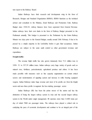 3
turn report to the Railway Board.
Indian Railways have their research and development wing in the form of
Research, Designs and Standard Organization (RDSO). RDSO functions as the technical
adviser and consultant to the Ministry, Zonal Railways and Production Units. Railway
Budget since 1924-25, railway finances have been separated from General Revenue.
Indian railways have their own funds in the form of Railway Budget presented to the
Parliament annually. This budget is presented to the Parliament by the Union Railway
Minster two days prior to the General Budget, usually around 26th February. It has to be
passed by a simple majority in the LokSabha before it gets final acceptance. Indian
Railways are subject to the same audit control as other government revenues and
expenditure.
Freight-traffic:
The revenue fright traffic has also grown immensely from 73.2 million tons in
1950- 51 to 557.39 million tones. Indian railways carry huge variety of goods such as
mineral ores, fertilizers, petrochemicals, agricultural produce and others. It has been
made possible with measures such as line capacity augmentation on certain critical
sectors and modernization of signaling system and increase in roller bearing equipped
wagons. Indian Railways make huge revenue and most of its profits are from the freight
sector and uses these profits to augment the loss-making passenger sector.
Indian Railways (IR) has been the prime mover of the nation and has the
distinction of being the largest railway system in Asia and the second largest railway
system in the World under single management. IR operates more than 11,000 trains per
day of which 7000 are passenger trains. The railways have played a critical role in
catalyzing the pace of economic development and continue to be an integral part of the
 