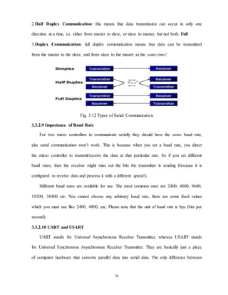 30
2.Half Duplex Communication: this means that data transmission can occur in only one
direction at a time, i.e. either from master to slave, or slave to master, but not both. Full
3.Duplex Communication: full duplex communication means that data can be transmitted
from the master to the slave, and from slave to the master as the same time!
Fig. 3.12 Types of Serial Communication
3.3.2.9 Importance of Baud Rate
For two micro controllers to communicate serially they should have the same baud rate,
else serial communication won’t work. This is because when you set a baud rate, you direct
the micro controller to transmit/receive the data at that particular rate. So if you set different
baud rates, then the receiver might miss out the bits the transmitter is sending (because it is
configured to receive data and process it with a different speed!)
Different baud rates are available for use. The most common ones are 2400, 4800, 9600,
19200, 38400 etc. You cannot choose any arbitrary baud rate, there are some fixed values
which you must use like 2400, 4800, etc. Please note that the unit of baud rate is bps (bits per
second).
3.3.2.10 UART and USART
UART stands for Universal Asynchronous Receiver Transmitter, whereas USART stands
for Universal Synchronous Asynchronous Receiver Transmitter. They are basically just a piece
of computer hardware that converts parallel data into serial data. The only difference between
 