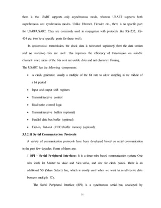 31
them is that UART supports only asynchronous mode, whereas USART supports both
asynchronous and synchronous modes. Unlike Ethernet, Firewire etc., there is no specific port
for UART/USART. They are commonly used in conjugation with protocols like RS-232, RS-
434 etc. (we have specific ports for these two!).
In synchronous transmission, the clock data is recovered separately from the data stream
and no start/stop bits are used. This improves the efficiency of transmission on suitable
channels since more of the bits sent are usable data and not character framing.
The USART has the following components:
 A clock generator, usually a multiple of the bit rate to allow sampling in the middle of
a bit period
 Input and output shift registers
 Transmit/receive control
 Read/write control logic
 Transmit/receive buffers (optional)
 Parallel data bus buffer (optional)
 First-in, first-out (FIFO) buffer memory (optional)
3.3.2.11 Serial Communication Protocols
A variety of communication protocols have been developed based on serial communication
in the past few decades. Some of them are:
1. SPI – Serial Peripheral Interface: It is a three-wire based communication system. One
wire each for Master to slave and Vice-versa, and one for clock pulses. There is an
additional SS (Slave Select) line, which is mostly used when we want to send/receive data
between multiple ICs.
The Serial Peripheral Interface (SPI) is a synchronous serial bus developed by
 