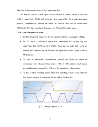 32
Motorola and present on many of their microcontrollers.
The SPI bus consists of four signals: master out slave in (MOSI), master in slave out
(MISO), serial clock (SCK), and active-low slave select (/SS). As a multi-master/slave
protocol, communications between the master and selected slave use the unidirectional
MISO and MOSI lines, to achieve data rates over 1Mbps in full duplex mode.
2. I2C – Inter-Integrated Circuit:
 The Inter-Integrated Circuit bus (I2C) is a patented interface developed by Philips
 The I2C bus is a half-duplex, synchronous, multi-master bus requiring only two
signal wires: data (SDA) and clock (SCL). These lines are pulled high via pull-up
resistors and controlled by the hardware via open-drain drivers, giving a wired-
AND interface
 I2C uses an addressable communications protocol that allows the master to
communicate with individual slaves using a 7-bit or 10-bit address. Each device
has an address that is assigned by Philips to the manufacturer of the device
 I2C has a rather interesting feature called clock stretching, which is done when the
slave device is unable to process the bit and wishes for more time
Fig. 3.13 Timing diagram of I2C
 