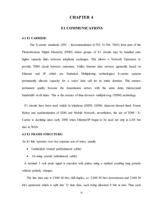 38
CHAPTER 4
E1 COMMUNICATIONS
4.1 E1 CARRIER:
The E-carrier standards (ITU - Recommendation G.703, G.704, 7043) form part of the
Plesiochronous Digital Hierarchy (PDH) where groups of E1 circuits may be bundled onto
higher capacity links between telephone exchanges. This allows a Network Operators to
provide TDM circuit between customers. Unlike Internet data services (generally based on
Ethernet and IP which are Statistical Multiplexing technologies) E-carrier systems
permanently allocate capacity for a voice/ data call for its entire duration. This ensures
permanent quality because the transmission arrives with the same delay (latency)and
bandwidth at all times. This is the essence of time-division multiplexing (TDM) technology.
E1 circuits have been used widely in telephony (ISDN, GSM), datacom (leased lined, Frame
Relay) and synchronization of SDH and Mobile Network; nevertheless, the use of TDM / E-
Carrier is declining since early 2000 when Ethernet/IP begun to be used not only in LAN but
also in WAN.
4.2 E1 FRAME STRUCTURE:
An E1 link operates over two separate sets of wires, usually
 Unshielded twisted pair(balanced cable)
 Or using coaxial (unbalanced cable).
A nominal 3 volt peak signal is encoded with pulses using a method avoiding long periods
without polarity changes.
The line data rate is 2.048 M bit/s (full duplex, i.e. 2.048 M bit/s downstream and 2.048 M
bit/s upstream) which is split into 32 time slots, each being allocated 8 bits in turn. Thus each
 