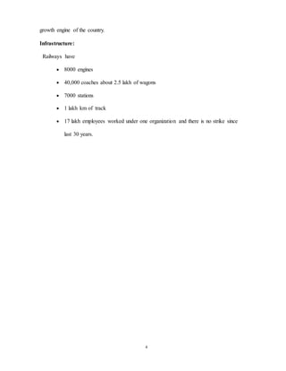 4
growth engine of the country.
Infrastructure:
Railways have
 8000 engines
 40,000 coaches about 2.5 lakh of wagons
 7000 stations
 1 lakh km of track
 17 lakh employees worked under one organization and there is no strike since
last 30 years.
 