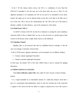 41
In the 2 M bit/s frames (shown above), the FAS is a combination of seven fixed bits
("0011011") transmitted in the first time slot in the frame (time slot zero or TS0). For the
alignment mechanism to be maintained, the FAS do not need to be transmitted in every frame.
Instead, this signal can be sent in alternate frames (in the first, in the third, in the fifth, and so
on). In this case, TS0 is used as the synchronization slot. The TS0 of the rest of the frames is
therefore available for other functions, such as the transmission of the alarms.
4.2.4 Multi Frame CRC-4:
In theTS0 of frames with FAS, the first bit is dedicated to carrying the cyclic redundancy
checksum (CRC).It tells us whether there are one or more bit errors in a specific group of data
received in the previous block of eight frames known as sub-multiframe.
4.2.5 Signaling Channel:
Signaling refers to the protocols that must be established between exchanges so that the
users can exchange in formation between them.
In the E1 PCM system, signaling information can be transmitted by two different methods:
 Common channel signaling(CCS)method
 Channel associated signaling(CAS)method
In both cases, the timeslot TS16 of the basic 2Mbit/s frame is used to transmit the signaling
information.
4.3 TERMS USED IN E1 CONCEPT:
4.3.1 Alarm Indication signal (AIS): (also called all "ones" because of data & framing
pattern)
It is a signal transmitted by an intermediate element of a multi-node transport circuit that is
part of a concatenated telecommunications system to alert the receiving end of the circuit that
a segment of the end-to-end link has failed at a logical or physical level, even if the system it
 