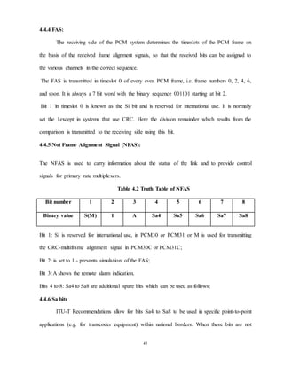 45
4.4.4 FAS:
The receiving side of the PCM system determines the timeslots of the PCM frame on
the basis of the received frame alignment signals, so that the received bits can be assigned to
the various channels in the correct sequence.
The FAS is transmitted in timeslot 0 of every even PCM frame, i.e. frame numbers 0, 2, 4, 6,
and soon. It is always a 7 bit word with the binary sequence 001101 starting at bit 2.
Bit 1 in timeslot 0 is known as the Si bit and is reserved for international use. It is normally
set the 1except in systems that use CRC. Here the division remainder which results from the
comparison is transmitted to the receiving side using this bit.
4.4.5 Not Frame Alignment Signal (NFAS):
The NFAS is used to carry information about the status of the link and to provide control
signals for primary rate multiplexers.
Table 4.2 Truth Table of NFAS
Bit number 1 2 3 4 5 6 7 8
Binary value S(M) 1 A Sa4 Sa5 Sa6 Sa7 Sa8
Bit 1: Si is reserved for international use, in PCM30 or PCM31 or M is used for transmitting
the CRC-multiframe alignment signal in PCM30C or PCM31C;
Bit 2: is set to 1 - prevents simulation of the FAS;
Bit 3: A shows the remote alarm indication.
Bits 4 to 8: Sa4 to Sa8 are additional spare bits which can be used as follows:
4.4.6 Sa bits
ITU-T Recommendations allow for bits Sa4 to Sa8 to be used in specific point-to-point
applications (e.g. for transcoder equipment) within national borders. When these bits are not
 