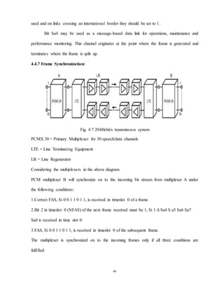 46
used and on links crossing an international border they should be set to 1.
Bit Sa4 may be used as a message-based data link for operations, maintenance and
performance monitoring. This channel originates at the point where the frame is generated and
terminates where the frame is split up.
4.4.7 Frame Synchronization:
Fig. 4.7 2048kbit/s transmission system
PCMX 30 = Primary Multiplexer for 30 speech/data channels
LTE = Line Terminating Equipment
LR = Line Regenerator
Considering the multiplexers in the above diagram.
PCM multiplexer B will synchronize on to the incoming bit stream from multiplexer A under
the following conditions:
1.Correct FAS, Si 0 0 1 1 0 1 1, is received in timeslot 0 of a frame.
2.Bit 2 in timeslot 0 (NFAS) of the next frame received must be 1, Si 1 A Sa4 S a5 Sa6 Sa7
Sa8 is received in time slot 0.
3.FAS, Si 0 0 1 1 0 1 1, is received in timeslot 0 of the subsequent frame.
The multiplexer is synchronized on to the incoming frames only if all three conditions are
fulfilled.
 