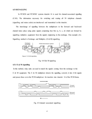 47
4.5 SIGNALLING
In PCM30 and PCM30C systems timeslot 16 is used for channel-associated signalling
(CAS). The information necessary for switching and routing all 30 telephone channels
(signalling and status codes) are interleaved and transmitted in this timeslot.
The interchange of signalling between the multiplexers in the forward and backward
channel takes place using pulse signals comprising four bits (a, b, c, d) which are formed by
signalling multiplex equipment from the signals originating in the exchange. One example of a
Signalling method is Exchange and Multiplex (E & M) signalling.
Fig. 4.8 E& M signaling
4.5.1 E & M signalling
In this method, relay units are used to match the signals coming from the exchange to the
E & M equipment. The E & M multiplexer detects the signalling, converts it into 4-bit signals
and passes these on to the PCM multiplexer for insertion into timeslot 16 of the PCM frame.
Fig. 4.9 channel associated signalling
 
