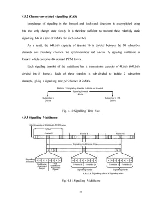 48
4.5.2 Channel-associated signalling (CAS)
Interchange of signalling in the forward and backward directions is accomplished using
bits that only change state slowly. It is therefore sufficient to transmit these relatively static
signalling bits at a rate of 2kbit/s for each subscriber.
As a result, the 64kbit/s capacity of timeslot 16 is divided between the 30 subscriber
channels and 2auxiliary channels for synchronization and alarms. A signalling multiframe is
formed which comprises16 normal PCM frames.
Each signalling timeslot of the multiframe has a transmission capacity of 4kbit/s (64kbit/s
divided into16 frames). Each of these timeslots is sub-divided to include 2 subscriber
channels, giving a signalling rate per channel of 2kbit/s.
Fig. 4.10 Signalling Time Slot
4.5.3 Signalling Multiframe
Fig. 4.11 Signalling Multiframe
 