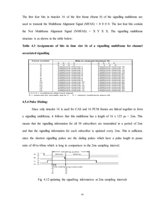 49
The first four bits in timeslot 16 of the first frame (frame 0) of the signalling multiframe are
used to transmit the Multiframe Alignment Signal (MFAS) = 0 0 0 0. The last four bits contain
the Not Multiframe Alignment Signal (NMFAS) = X Y X X. The signalling multiframe
structure is as shown in the table below:
Table 4.3 Assignments of bits in time slot 16 of a signalling multiframe for channel
associated signalling
4.5.4 Pulse Dialing:
Since only timeslot 16 is used for CAS and 16 PCM frames are linked together to form
a signalling multiframe, it follows that this multiframe has a length of 16 x 125 µs = 2ms. This
means that the signalling information for all 30 subscribers are transmitted in a period of 2ms
and that the signalling information for each subscriber is updated every 2ms. This is sufficient,
since the shortest signalling pulses are the dialing pulses which have a pulse length to pause
ratio of 40 to 60ms which is long in comparison to the 2ms sampling interval.
Fig. 4.12 updating the signalling information at 2ms sampling intervals
 