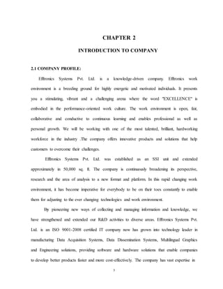 5
CHAPTER 2
INTRODUCTION TO COMPANY
2.1 COMPANY PROFILE:
Efftronics Systems Pvt. Ltd. is a knowledge-driven company. Efftronics work
environment is a breeding ground for highly energetic and motivated individuals. It presents
you a stimulating, vibrant and a challenging arena where the word "EXCELLENCE" is
embodied in the performance-oriented work culture. The work environment is open, fair,
collaborative and conductive to continuous learning and enables professional as well as
personal growth. We will be working with one of the most talented, brilliant, hardworking
workforce in the industry .The company offers innovative products and solutions that help
customers to overcome their challenges.
Efftronics Systems Pvt. Ltd. was established as an SSI unit and extended
approximately in 50,000 sq. ft. The company is continuously broadening its perspective,
research and the area of analysis to a new format and platform. In this rapid changing work
environment, it has become imperative for everybody to be on their toes constantly to enable
them for adjusting to the ever changing technologies and work environment.
By pioneering new ways of collecting and managing information and knowledge, we
have strengthened and extended our R&D activities to diverse areas. Efftronics Systems Pvt.
Ltd. is an ISO 9001-2008 certified IT company now has grown into technology leader in
manufacturing Data Acquisition Systems, Data Dissemination Systems, Multilingual Graphics
and Engineering solutions, providing software and hardware solutions that enable companies
to develop better products faster and more cost-effectively. The company has vast expertise in
 