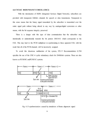 50
4.6 CYCLIC REDUNDANCY CHECK (CRC):
With the introduction of ISDN (Integrated Services Digital Network), subscribers are
provided with transparent 64kbit/s channels for speech or data transmission. Transparent in
this sense means that the binary signal transmitted by the subscriber is transmitted over the
entire signal path without being altered in any way by analogue/digital conversion or other
means, with the bit sequence integrity preserved.
There is a danger with this type of data communication that the subscriber may
intentionally or unintentionally transmit the bit pattern 10011011 which corresponds to the
FAS. This may lead to the PCM multiplexer re-synchronizing to these apparent FAS, with the
result that all of the PCM channels will be incorrectly assigned.
To avoid this disastrous malfunction of the system, ITU-T Recommendation G.704
specifies the use of the CRC-4 cyclic redundancy check for 2048kbit/s systems. These are also
known as PCM30C andPCM31C systems.
Fig. 4.13 synchronization caused by simulation of frame alignment signal
 