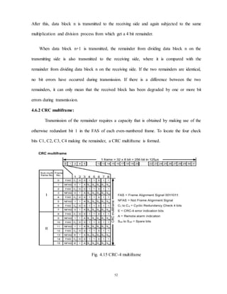 52
After this, data block n is transmitted to the receiving side and again subjected to the same
multiplication and division process from which get a 4 bit remainder.
When data block n+1 is transmitted, the remainder from dividing data block n on the
transmitting side is also transmitted to the receiving side, where it is compared with the
remainder from dividing data block n on the receiving side. If the two remainders are identical,
no bit errors have occurred during transmission. If there is a difference between the two
remainders, it can only mean that the received block has been degraded by one or more bit
errors during transmission.
4.6.2 CRC multiframe:
Transmission of the remainder requires a capacity that is obtained by making use of the
otherwise redundant bit 1 in the FAS of each even-numbered frame. To locate the four check
bits C1, C2, C3, C4 making the remainder, a CRC multiframe is formed.
Fig. 4.15 CRC-4 multiframe
 