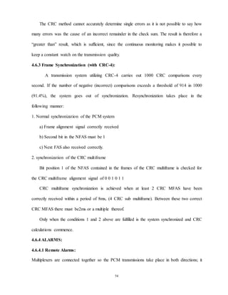 54
The CRC method cannot accurately determine single errors as it is not possible to say how
many errors was the cause of an incorrect remainder in the check sum. The result is therefore a
“greater than” result, which is sufficient, since the continuous monitoring makes it possible to
keep a constant watch on the transmission quality.
4.6.3 Frame Synchronization (with CRC-4):
A transmission system utilizing CRC-4 carries out 1000 CRC comparisons every
second. If the number of negative (incorrect) comparisons exceeds a threshold of 914 in 1000
(91.4%), the system goes out of synchronization. Resynchronization takes place in the
following manner:
1. Normal synchronization of the PCM system
a) Frame alignment signal correctly received
b) Second bit in the NFAS must be 1
c) Next FAS also received correctly.
2. synchronization of the CRC multiframe
Bit position 1 of the NFAS contained in the frames of the CRC multiframe is checked for
the CRC multiframe alignment signal of 0 0 1 0 1 1
CRC multiframe synchronization is achieved when at least 2 CRC MFAS have been
correctly received within a period of 8ms, (4 CRC sub multiframe). Between these two correct
CRC MFAS there must be2ms or a multiple thereof.
Only when the conditions 1 and 2 above are fulfilled is the system synchronized and CRC
calculations commence.
4.6.4 ALARMS:
4.6.4.1 Remote Alarms:
Multiplexers are connected together so the PCM transmissions take place in both directions; it
 