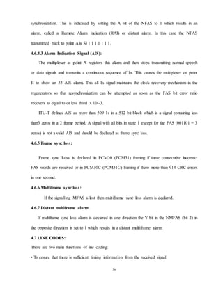 56
synchronization. This is indicated by setting the A bit of the NFAS to 1 which results in an
alarm, called a Remote Alarm Indication (RAI) or distant alarm. In this case the NFAS
transmitted back to point A is Si 1 1 1 1 1 1 1.
4.6.4.3 Alarm Indication Signal (AIS):
The multiplexer at point A registers this alarm and then stops transmitting normal speech
or data signals and transmits a continuous sequence of 1s. This causes the multiplexer on point
B to show an 33 AIS alarm. This all 1s signal maintains the clock recovery mechanism in the
regenerators so that resynchronization can be attempted as soon as the FAS bit error ratio
recovers to equal to or less than1 x 10 -3.
ITU-T defines AIS as more than 509 1s in a 512 bit block which is a signal containing less
than3 zeros in a 2 frame period. A signal with all bits in state 1 except for the FAS (001101 = 3
zeros) is not a valid AIS and should be declared as frame sync loss.
4.6.5 Frame sync loss:
Frame sync Loss is declared in PCM30 (PCM31) framing if three consecutive incorrect
FAS words are received or in PCM30C (PCM31C) framing if there more than 914 CRC errors
in one second.
4.6.6 Multiframe sync loss:
If the signalling MFAS is lost then multiframe sync loss alarm is declared.
4.6.7 Distant multiframe alarm:
If multiframe sync loss alarm is declared in one direction the Y bit in the NMFAS (bit 2) in
the opposite direction is set to 1 which results in a distant multiframe alarm.
4.7 LINE CODES:
There are two main functions of line coding:
• To ensure that there is sufficient timing information from the received signal
 