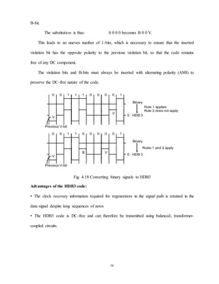 58
B-bit.
The substitution is thus: 0 0 0 0 becomes B 0 0 V.
This leads to an uneven number of 1-bits, which is necessary to ensure that the inserted
violation bit has the opposite polarity to the previous violation bit, so that the code remains
free of any DC component.
The violation bits and B-bits must always be inserted with alternating polarity (AMI) to
preserve the DC-free nature of the code.
Fig. 4.18 Converting binary signals to HDB3
Advantages of the HDB3 code:
• The clock recovery information required for regenerators in the signal path is retained in the
data signal despite long sequences of zeros
• The HDB3 code is DC-free and can therefore be transmitted using balanced, transformer-
coupled circuits.
 